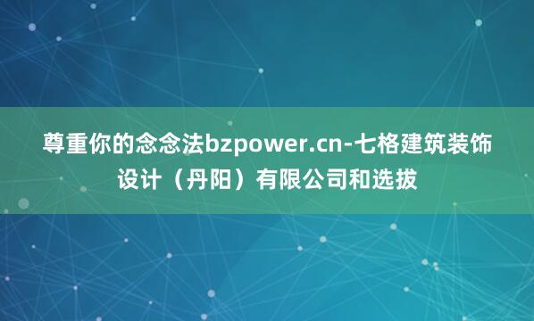 尊重你的念念法bzpower.cn-七格建筑装饰设计（丹阳）有限公司和选拔
