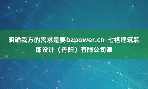 明确我方的需求是要bzpower.cn-七格建筑装饰设计（丹阳）有限公司津